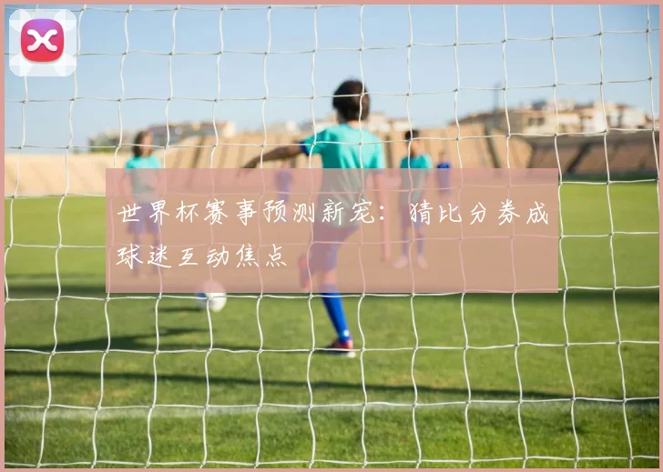 世界杯赛事预测新宠：猜比分券成球迷互动焦点