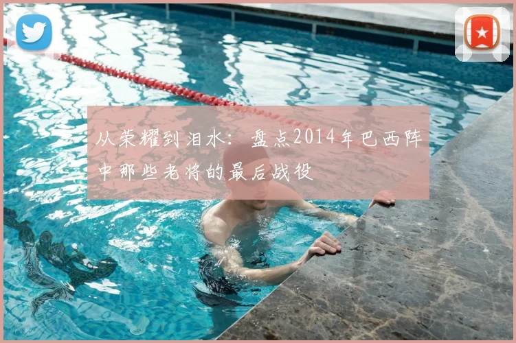 从荣耀到泪水：盘点2014年巴西阵中那些老将的最后战役