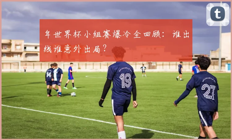 年世界杯小组赛爆冷全回顾：谁出线谁意外出局？