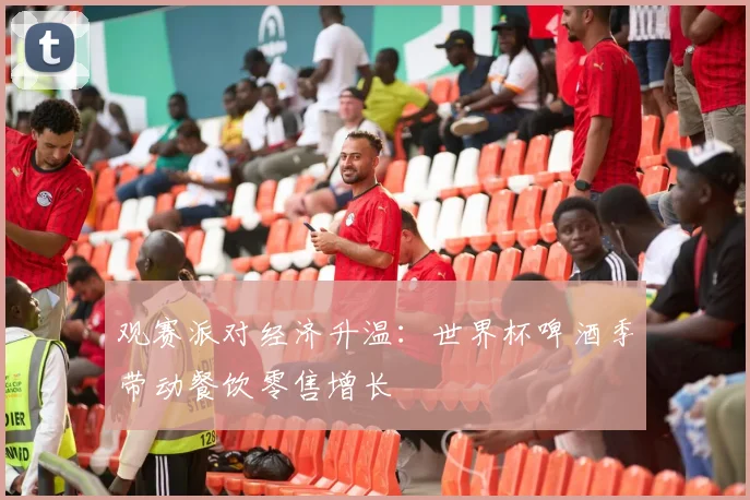 观赛派对经济升温：世界杯啤酒季带动餐饮零售增长