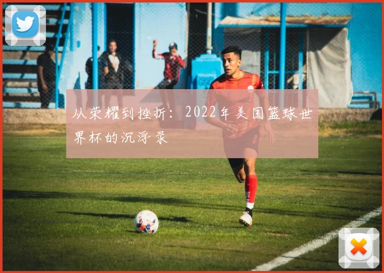 从荣耀到挫折：2022年美国篮球世界杯的沉浮录