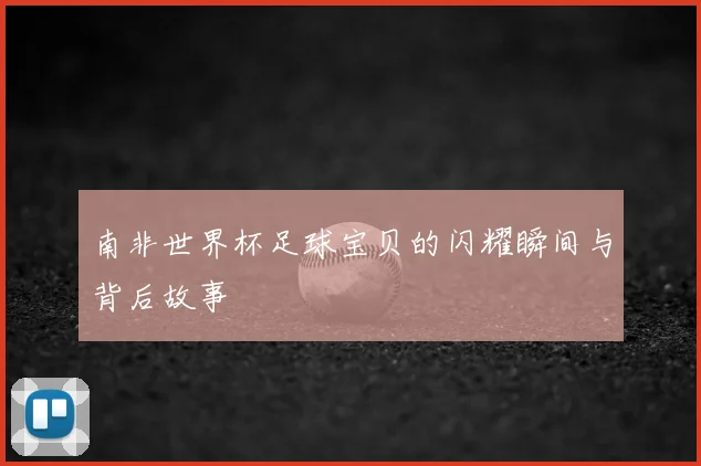 南非世界杯足球宝贝的闪耀瞬间与背后故事