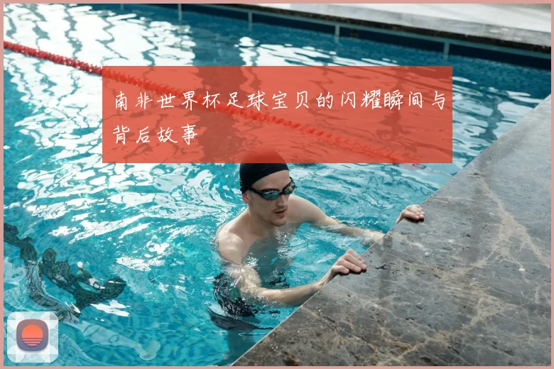 南非世界杯足球宝贝的闪耀瞬间与背后故事