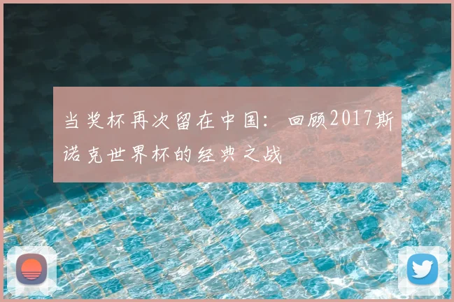 当奖杯再次留在中国:回顾2017斯诺克世界杯的经典之战