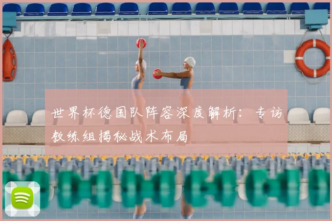 世界杯德国队阵容深度解析:专访教练组揭秘战术布局