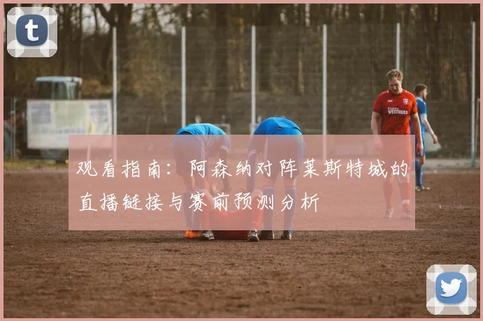 观看指南：阿森纳对阵莱斯特城的直播链接与赛前预测分析