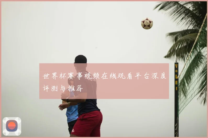 世界杯赛事视频在线观看平台深度评测与推荐