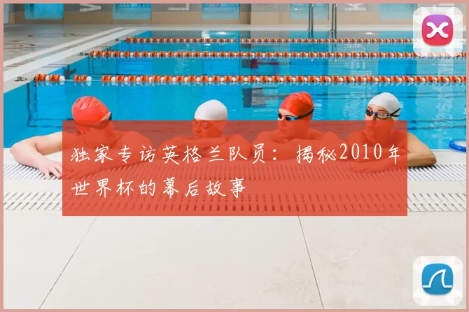 独家专访英格兰队员：揭秘2010年世界杯的幕后故事