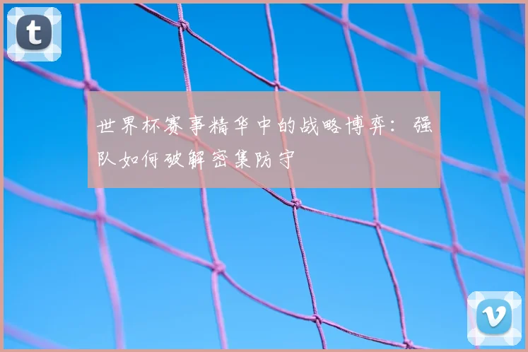 世界杯赛事精华中的战略博弈：强队如何破解密集防守