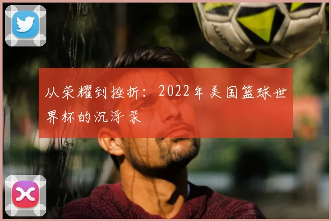 从荣耀到挫折:2022年美国篮球世界杯的沉浮录