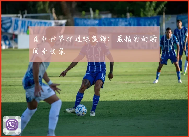 南非世界杯进球集锦：最精彩的瞬间全收录