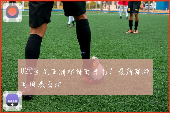 U20女足亚洲杯何时开打？最新赛程时间表出炉
