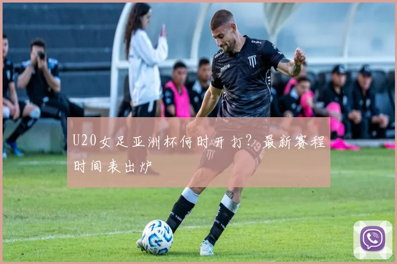 U20女足亚洲杯何时开打？最新赛程时间表出炉