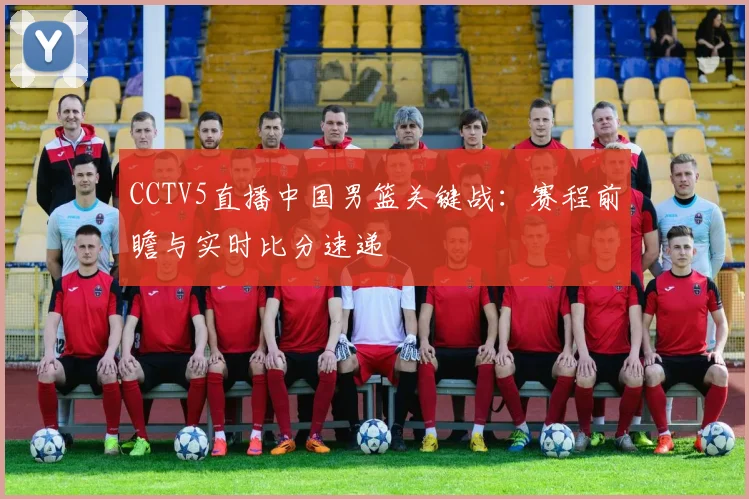 CCTV5直播中国男篮关键战：赛程前瞻与实时比分速递