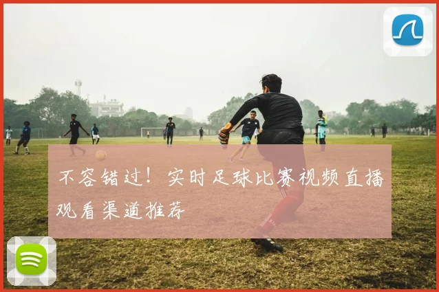 不容错过！实时足球比赛视频直播观看渠道推荐