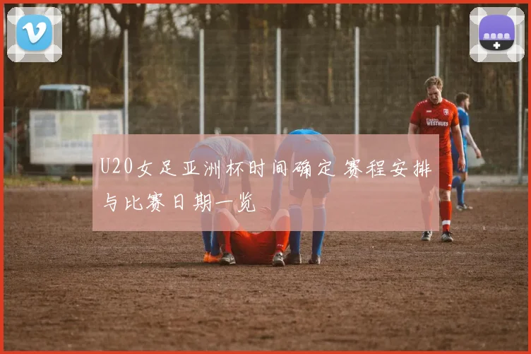 U20女足亚洲杯时间确定 赛程安排与比赛日期一览