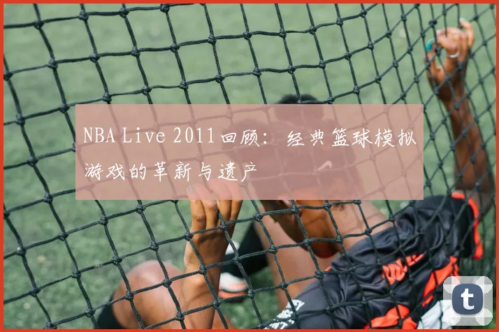 NBA Live 2011回顾：经典篮球模拟游戏的革新与遗产