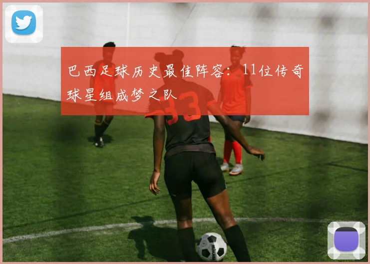 巴西足球历史最佳阵容：11位传奇球星组成梦之队