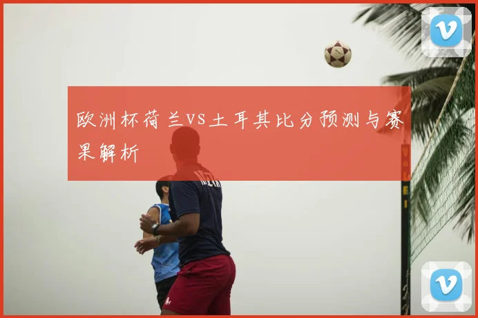 欧洲杯荷兰vs土耳其比分预测与赛果解析