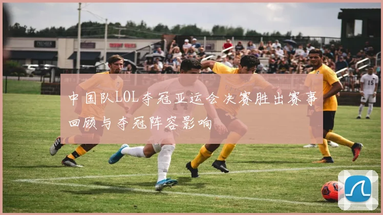 中国队LOL夺冠亚运会决赛胜出赛事回顾与夺冠阵容影响