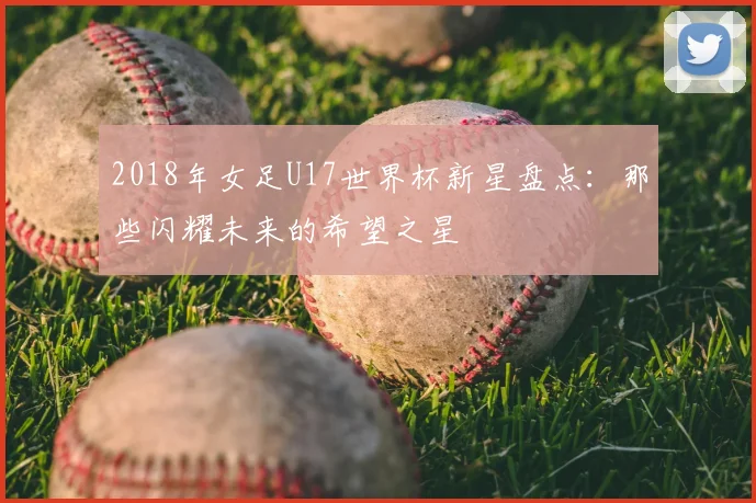 2018年女足U17世界杯新星盘点：那些闪耀未来的希望之星