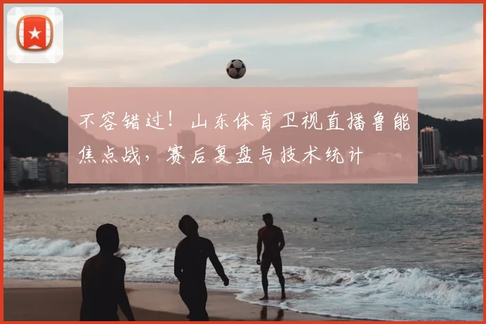 不容错过！山东体育卫视直播鲁能焦点战，赛后复盘与技术统计
