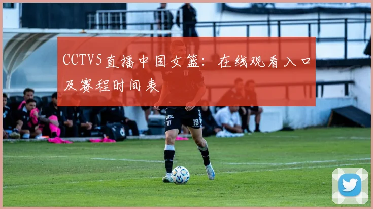 CCTV5直播中国女篮：在线观看入口及赛程时间表
