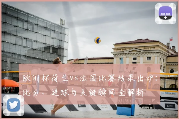 欧洲杯荷兰vs法国比赛结果出炉：比分、进球与关键瞬间全解析