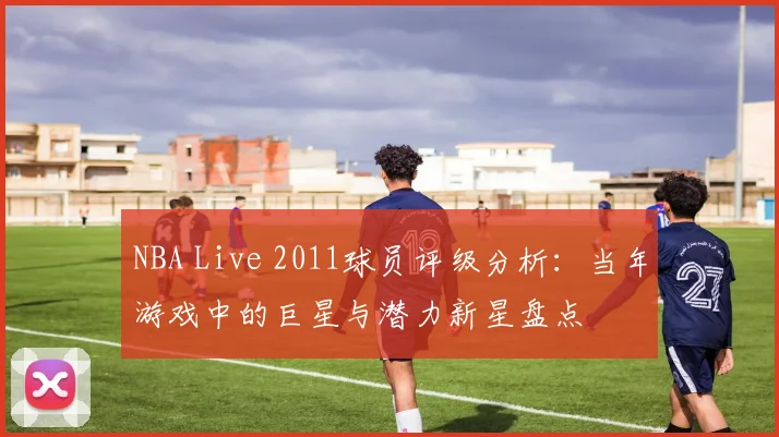 NBA Live 2011球员评级分析：当年游戏中的巨星与潜力新星盘点