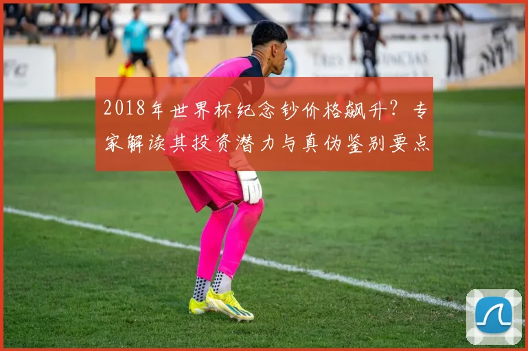 2018年世界杯纪念钞价格飙升？专家解读其投资潜力与真伪鉴别要点